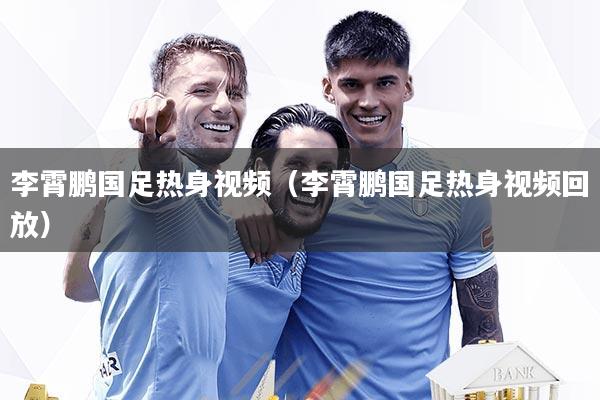 李霄鹏国足热身视频（李霄鹏国足热身视频回放）