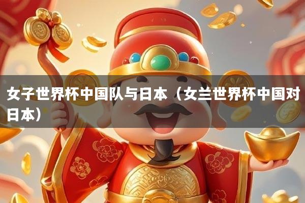 女子世界杯中国队与日本（女兰世界杯中国对日本）
