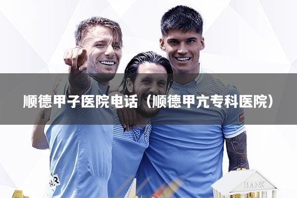 顺德甲子医院电话（顺德甲亢专科医院）