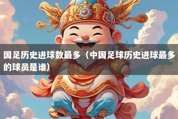 国足历史进球数最多（中国足球历史进球最多的球员是谁）